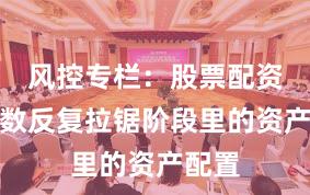 风控专栏：股票配资在指数反复拉锯阶段里的资产配置