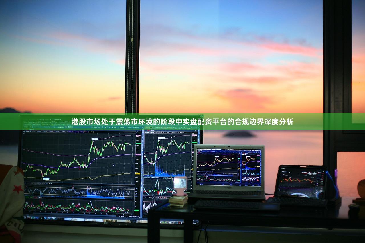 港股市场处于震荡市环境的阶段中实盘配资平台的合规边界深度分析