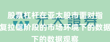 股票杠杆在亚太股市面对指数反复拉锯阶段的市场环境下的数据观察