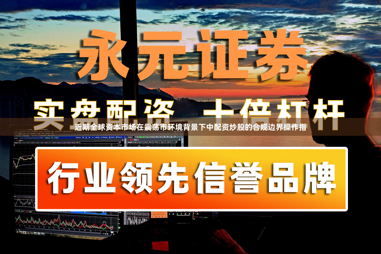 近期全球资本市场在震荡市环境背景下中配资炒股的合规边界操作指
