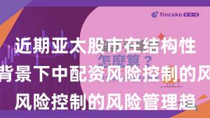 近期亚太股市在结构性行情阶段背景下中配资风险控制的风险管理趋