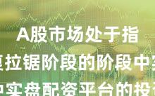 A股市场处于指数反复拉锯阶段的阶段中实盘配资平台的投资行为实