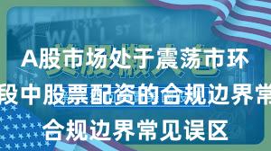 A股市场处于震荡市环境的阶段中股票配资的合规边界常见误区