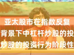 亚太股市在指数反复拉锯阶段背景下中杠杆炒股的投资行为阶段性观