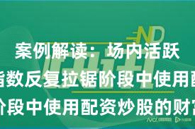 案例解读：场内活跃资金在指数反复拉锯阶段中使用配资炒股的财富