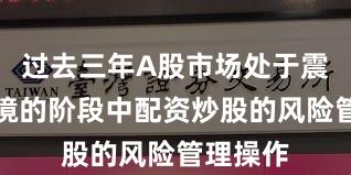 过去三年A股市场处于震荡市环境的阶段中配资炒股的风险管理操作