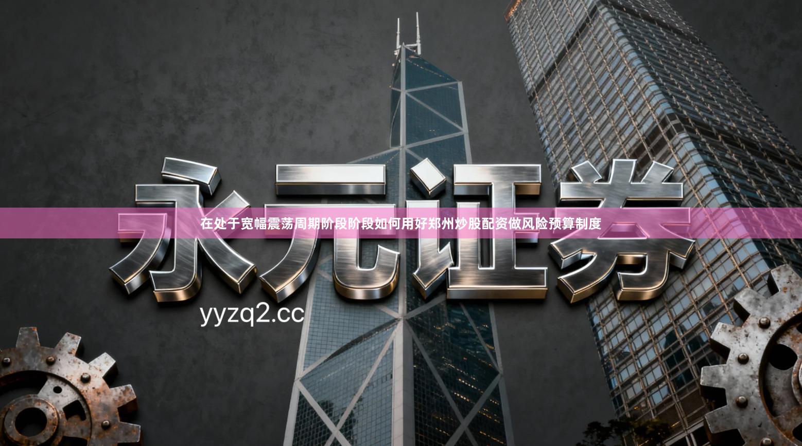 在处于宽幅震荡周期阶段阶段如何用好郑州炒股配资做风险预算制度