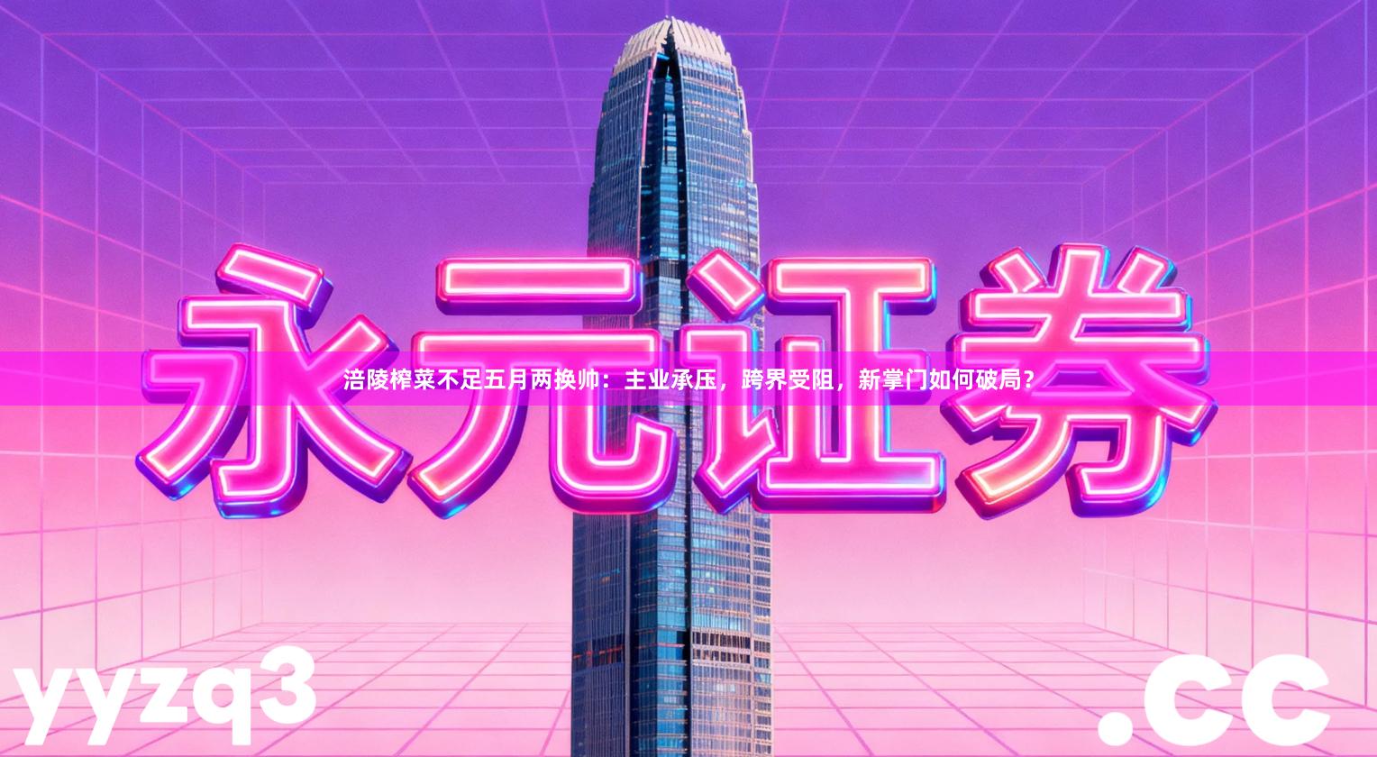 涪陵榨菜不足五月两换帅：主业承压，跨界受阻，新掌门如何破局？